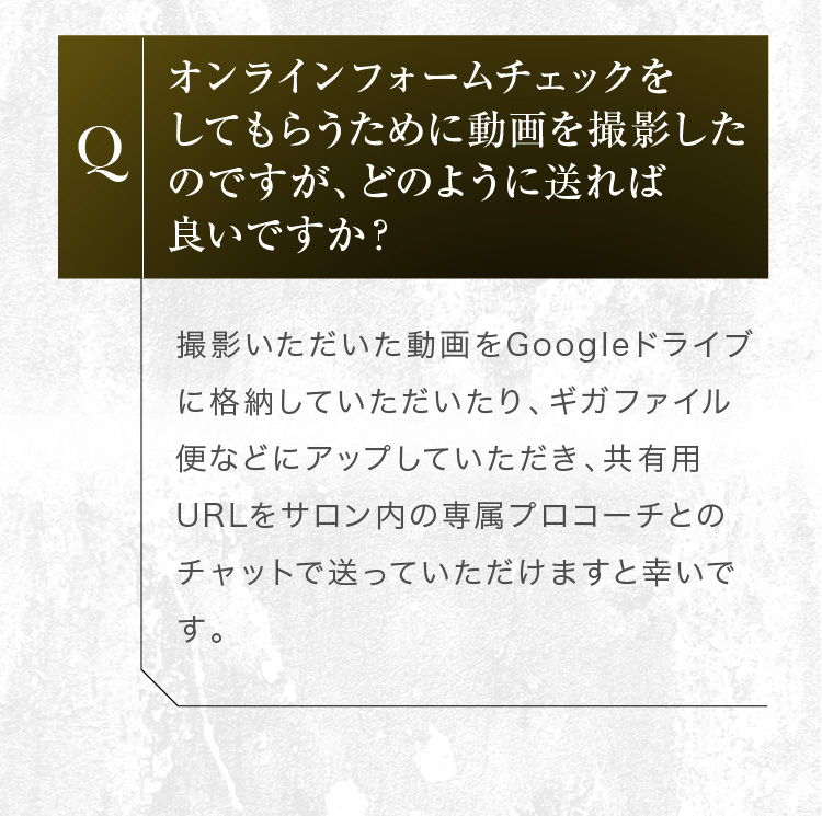 オンラインフォームチェックの動画はGoogleドライブへの格納や、ギガファイル便などでアップし、共有用URLをサロン内の専属プロコーチのチャットで送信ください。